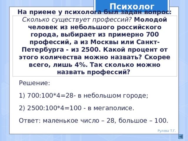 Психолог На приеме у психолога был задан вопрос: Сколько существует профессий? Молодой человек из небольшого российского города, выбирает из примерно 700 профессий, а из Москвы или Санкт-Петербурга - из 2500. Какой процент от этого количества можно назвать? Скорее всего, лишь 4%. Так сколько можно назвать профессий? Решение: 1) 700:100*4=28- в небольшом городе; 2) 2500:100*4=100 - в мегаполисе. Ответ: маленькое число – 28, большое – 100. Рулева Т.Г. 