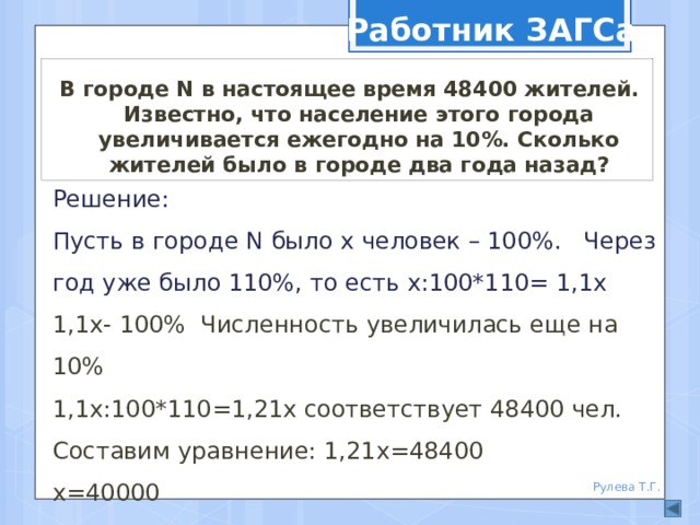 Работник ЗАГСа В городе N в настоящее время 48400 жителей. Известно, что население этого города увеличивается ежегодно на 10%. Сколько жителей было в городе два года назад? Решение: Пусть в городе N было х человек – 100%. Через год уже было 110%, то есть х:100*110= 1,1х 1,1х- 100% Численность увеличилась еще на 10% 1,1х:100*110=1,21х соответствует 48400 чел. Составим уравнение: 1,21х=48400 х=40000  Ответ: 40000 жителей. Рулева Т.Г. 