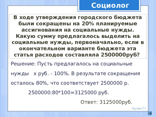 Социолог  В ходе утверждения городского бюджета были сокращены на 20% планируемые ассигнования на социальные нужды. Какую сумму предлагалось выделить на социальные нужды, первоначально, если в окончательном варианте бюджета эта статья расходов составляла 2500000руб? Решение: Пусть предлагалось на социальные нужды х руб. - 100%. В результате сокращения осталось 80%, что соответствует 2500000 р. 2500000:80*100=3125000 руб. Ответ: 3125000руб. Рулева Т.Г. 