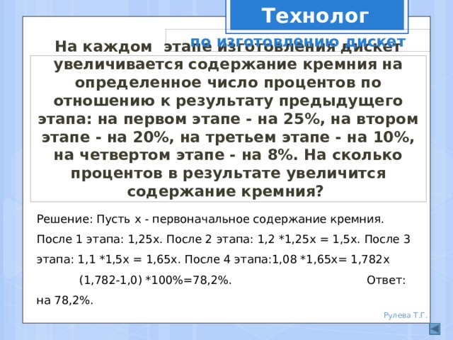 Технолог по изготовлению дискет На каждом этапе изготовления дискет увеличивается содержание кремния на определенное число процентов по отношению к результату предыдущего этапа: на первом этапе - на 25%, на втором этапе - на 20%, на третьем этапе - на 10%, на четвертом этапе - на 8%. На сколько процентов в результате увеличится содержание кремния? Решение: Пусть х - первоначальное содержание кремния. После 1 этапа: 1,25х. После 2 этапа: 1,2 *1,25х = 1,5х. После 3 этапа: 1,1 *1,5х = 1,65х. После 4 этапа:1,08 *1,65х= 1,782х (1,782-1,0) *100%=78,2%. Ответ: на 78,2%. Рулева Т.Г. 