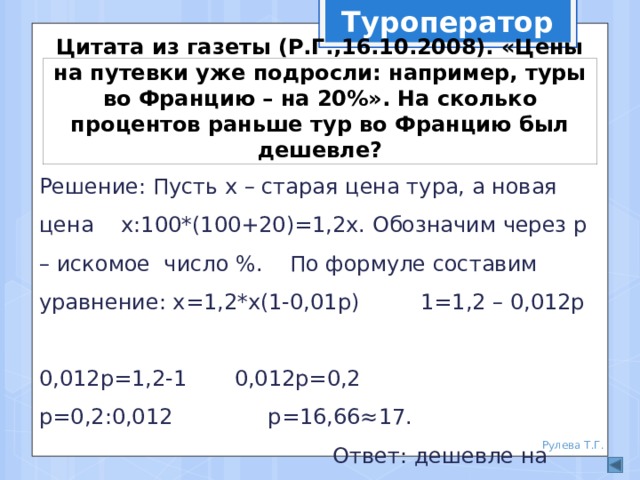 Туроператор Цитата из газеты (Р.Г.,16.10.2008). «Цены на путевки уже подросли: например, туры во Францию – на 20%». На сколько процентов раньше тур во Францию был дешевле? Решение: Пусть х – старая цена тура, а новая цена х:100*(100+20)=1,2х. Обозначим через р – искомое число %. По формуле составим уравнение: х=1,2*х(1-0,01р) 1=1,2 – 0,012р 0,012р=1,2-1 0,012р=0,2 р=0,2:0,012 р=16,66≈17.  Ответ: дешевле на 17%. Рулева Т.Г. 