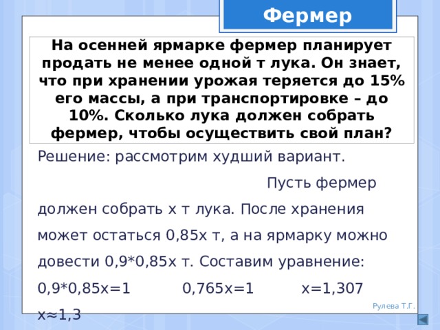 Фермер На осенней ярмарке фермер планирует продать не менее одной т лука. Он знает, что при хранении урожая теряется до 15% его массы, а при транспортировке – до 10%. Сколько лука должен собрать фермер, чтобы осуществить свой план? Решение: рассмотрим худший вариант. Пусть фермер должен собрать х т лука. После хранения может остаться 0,85х т, а на ярмарку можно довести 0,9*0,85х т. Составим уравнение: 0,9*0,85х=1 0,765х=1 х=1,307 х≈1,3 Ответ: не менее 1,3 т лука Рулева Т.Г. 