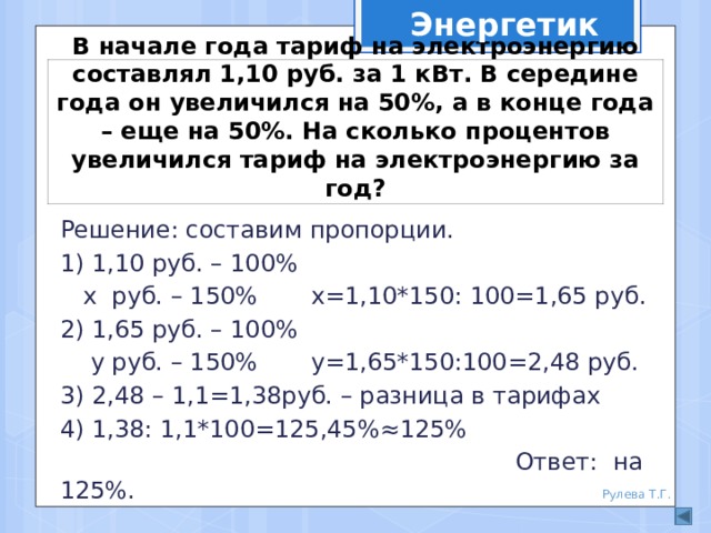 Энергетик В начале года тариф на электроэнергию составлял 1,10 руб. за 1 кВт. В середине года он увеличился на 50%, а в конце года – еще на 50%. На сколько процентов увеличился тариф на электроэнергию за год? Решение: составим пропорции. 1) 1,10 руб. – 100%  х руб. – 150% х=1,10*150: 100=1,65 руб. 2) 1,65 руб. – 100%  у руб. – 150% у=1,65*150:100=2,48 руб. 3) 2,48 – 1,1=1,38руб. – разница в тарифах 4) 1,38: 1,1*100=125,45%≈125%  Ответ: на 125%. Рулева Т.Г. 