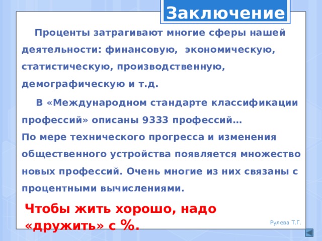 Заключение  Проценты затрагивают многие сферы нашей деятельности: финансовую, экономическую, статистическую, производственную, демографическую и т.д.  В «Международном стандарте классификации профессий» описаны 9333 профессий… По мере технического прогресса и изменения общественного устройства появляется множество новых профессий. Очень многие из них связаны с процентными вычислениями. Чтобы жить хорошо, надо «дружить» с % . Рулева Т.Г.  