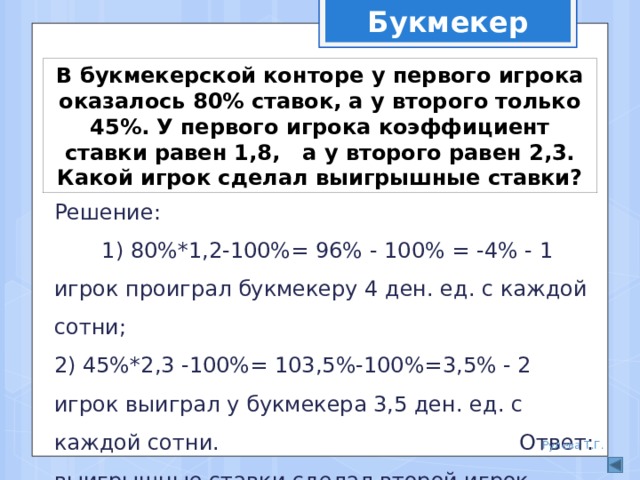 Букмекер В букмекерской конторе у первого игрока оказалось 80% ставок, а у второго только 45%. У первого игрока коэффициент ставки равен 1,8, а у второго равен 2,3. Какой игрок сделал выигрышные ставки? Решение: 1) 80%*1,2-100%= 96% - 100% = -4% - 1 игрок проиграл букмекеру 4 ден. ед. с каждой сотни; 2) 45%*2,3 -100%= 103,5%-100%=3,5% - 2 игрок выиграл у букмекера 3,5 ден. ед. с каждой сотни. Ответ: выигрышные ставки сделал второй игрок. Рулева Т.Г. 