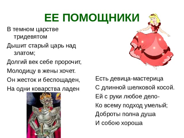 ЕЕ ПОМОЩНИКИ В темном царстве тридевятом Дышит старый царь над златом; Долгий век себе пророчит, Молодицу в жены хочет. Он жесток и беспощаден, На одни коварства ладен Есть девица-мастерица С длинной шелковой косой. Ей с руки любое дело- Ко всему подход умелый; Доброты полна душа И собою хороша  