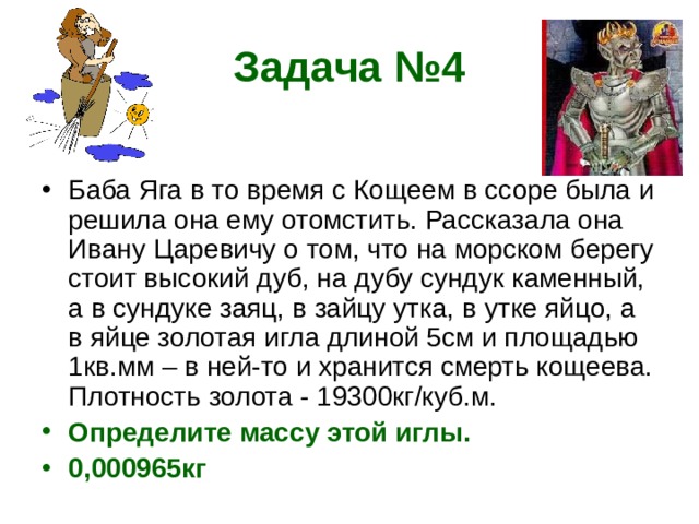 Задача №4 Баба Яга в то время с Кощеем в ссоре была и решила она ему отомстить. Рассказала она Ивану Царевичу о том, что на морском берегу стоит высокий дуб, на дубу сундук каменный, а в сундуке заяц, в зайцу утка, в утке яйцо, а в яйце золотая игла длиной 5см и площадью 1кв.мм – в ней-то и хранится смерть кощеева. Плотность золота - 19300кг/куб.м. Определите массу этой иглы. 0,000965кг  