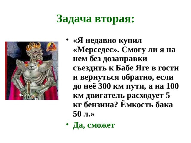 Задача вторая: «Я недавно купил «Мерседес». Смогу ли я на нем без дозаправки съездить к Бабе Яге в гости и вернуться обратно, если до неё 300 км пути, а на 100 км двигатель расходует 5 кг бензина? Ёмкость бака 50 л.» Да, сможет    