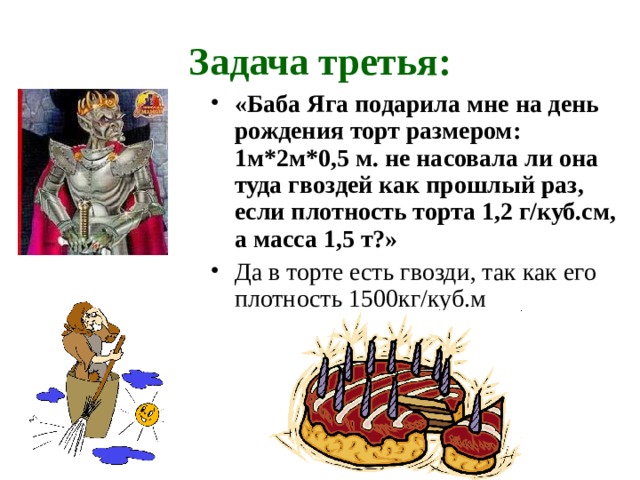 Задача третья: «Баба Яга подарила мне на день рождения торт размером: 1м*2м*0,5 м. не насовала ли она туда гвоздей как прошлый раз, если плотность торта 1,2 г/куб.см, а масса 1,5 т?» Да в торте есть гвозди, так как его плотность 1500кг/куб.м   