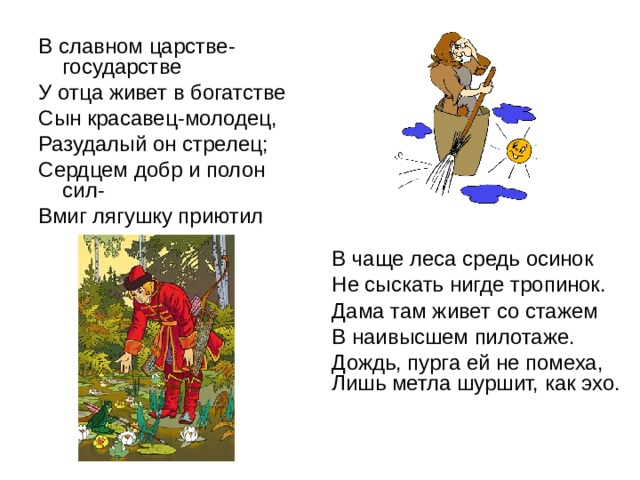 В славном царстве-государстве У отца живет в богатстве Сын красавец-молодец, Разудалый он стрелец; Сердцем добр и полон сил- Вмиг лягушку приютил В чаще леса средь осинок Не сыскать нигде тропинок. Дама там живет со стажем В наивысшем пилотаже. Дождь, пурга ей не помеха, Лишь метла шуршит, как эхо. 