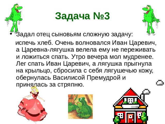 Задача №3 Задал отец сыновьям сложную задачу:  испечь хлеб. Очень волновался Иван Царевич, а Царевна-лягушка велела ему не переживать и ложиться спать. Утро вечера мол мудренее. Лег спать Иван Царевич, а лягушка прыгнула на крыльцо, сбросила с себя лягушечью кожу, обернулась Василисой Премудрой и принялась за стряпню. 