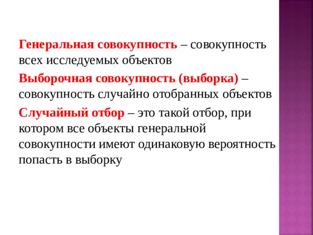 Генеральная совокупность – совокупность всех исследуемых объектов Выборочная совокупность (выборка) – совокупность случайно отобранных объектов Случайный отбор – это такой отбор, при котором все объекты генеральной совокупности имеют одинаковую вероятность попасть в выборку 