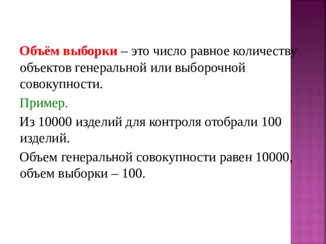 Объём выборки – это число равное количеству объектов генеральной или выборочной совокупности. Пример. Из 10000 изделий для контроля отобрали 100 изделий. Объем генеральной совокупности равен 10000, объем выборки – 100. 