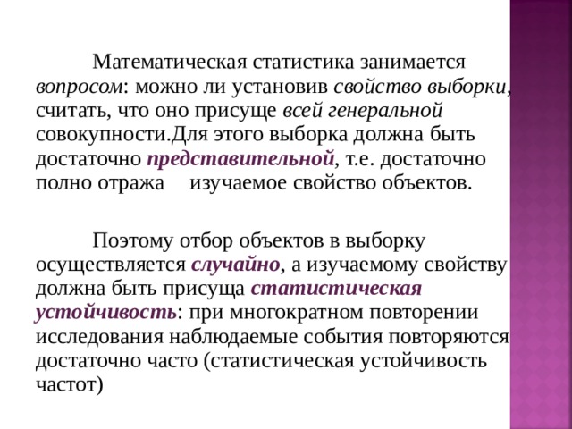  Математическая статистика занимается вопросом : можно ли установив свойство выборки , считать, что оно присуще всей генеральной совокупности.Для этого выборка должна быть достаточно представительной , т.е. достаточно полно отража ть изучаемое свойство объектов.  Поэтому отбор объектов в выборку осуществляется случайно , а изучаемому свойству должна быть присуща статистическая  устойчивость : при многократном повторении исследования наблюдаемые события повторяются достаточно часто (статистическая устойчивость частот) 