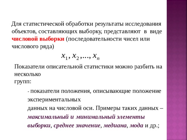 Для статистической обработки результаты исследования объектов, составляющих выборку, представляют в виде числовой выборки (последовательности чисел или числового ряда) Показатели описательной статистики можно разбить на несколько групп: - показатели положения, описывающие положение экспериментальных данных на числовой оси. Примеры таких данных – максимальный и  минимальный элементы выборки , среднее значение , медиана , мода и др.; 