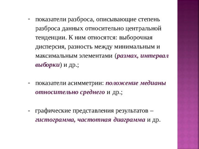 показатели разброса, описывающие степень разброса данных  относительно центральной тенденции. К ним относятся: выборочная  дисперсия, разность между минимальным и максимальным элементами  ( размах, интервал выборки ) и др.; показатели асимметрии: положение медианы относительно среднего и  др.; - графические представления результатов – гистограмма, частотная  диаграмма и др. 