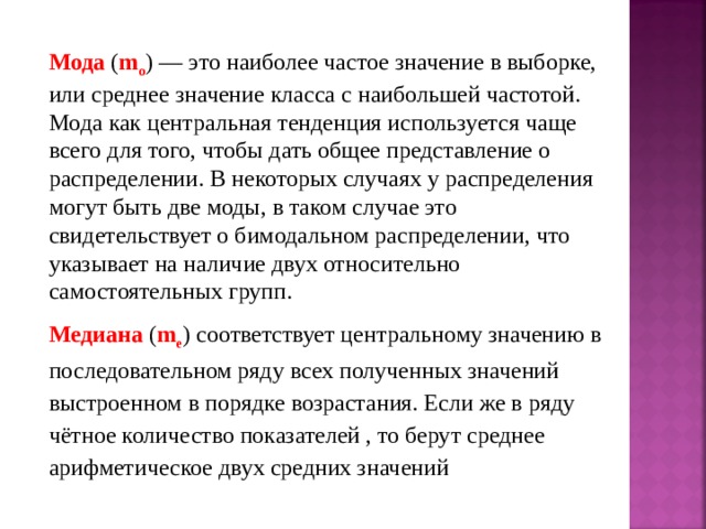 Мода ( m o ) — это наиболее частое значение в выборке, или среднее значение класса с наибольшей частотой. Мода как центральная тенденция используется чаще всего для того, чтобы дать общее представление о распределении. В некоторых случаях у распределения могут быть две моды, в таком случае это свидетельствует о бимодальном распределении, что указывает на наличие двух относительно самостоятельных групп. Медиана ( m e ) соответствует центральному значению в последовательном ряду всех полученных значений выстроенном в порядке возрастания. Если же в ряду чётное количество показателей , то берут среднее арифметическое двух средних значений 