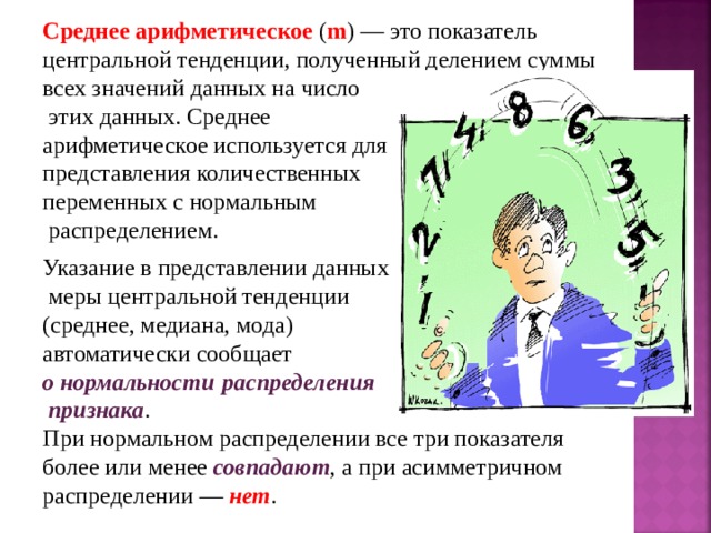 Среднее арифметическое ( m ) — это показатель центральной тенденции, полученный делением суммы всех значений данных на число  этих данных. Среднее арифметическое используется для представления количественных переменных с нормальным  распределением. Указание в представлении данных  меры центральной тенденции  (среднее, медиана, мода) автоматически сообщает о нормальности  распределения  признака . При нормальном распределении все три показателя более или менее совпадают , а при асимметричном распределении — нет . 