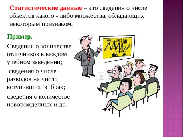 Статистические данные – это сведения о числе объектов какого - либо множества, обладающих некоторым признаком. Пример. Сведения о количестве отличников в каждом учебном заведении;  сведения о числе разводов на число вступивших в брак; сведения о количестве новорожденных и др. 