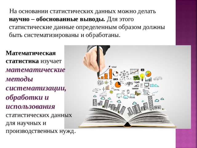 На основании статистических данных можно делать научно – обоснованные выводы. Для этого статистические данные определенным образом должны быть систематизированы и обработаны. Математическая статистика изучает математические методы систематизации, обработки и использования  статистических данных для научных и производственных нужд. 