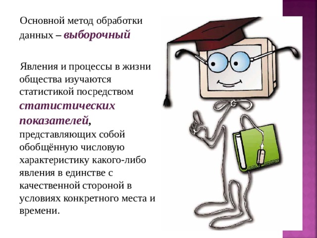 Основной метод обработки данных – выборочный  Явления и процессы в жизни общества изучаются статистикой посредством статистических показателей , представляющих собой обобщённую числовую характеристику какого-либо явления в единстве с качественной стороной в условиях конкретного места и времени. 