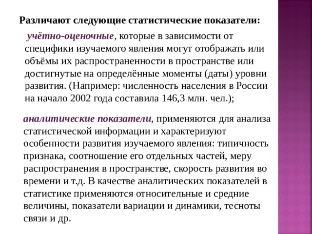 Различают следующие статистические показатели:  учётно-оценочные ,  которые в зависимости от специфики изучаемого явления могут отображать или объёмы их распространенности в пространстве или достигнутые на определённые моменты (даты) уровни развития. (Например: численность населения в России на начало 2002 года составила 146,3 млн. чел.);  аналитические показатели , применяются для анализа статистической информации и характеризуют особенности развития изучаемого явления: типичность признака, соотношение его отдельных частей, меру распространения в пространстве, скорость развития во времени и т.д. В качестве аналитических показателей в статистике применяются относительные и средние величины, показатели вариации и динамики, тесноты связи и др. 