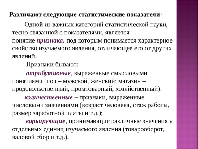 Различают следующие статистические показатели: Одной из важных категорий статистической науки, тесно связанной с показателями, является понятие  признака,  под которым понимается характерное свойство изучаемого явления, отличающее его от других явлений.  Признаки бывают:  атрибутивные , выраженные смысловыми понятиями (пол – мужской, женский; магазин – продовольственный, промтоварный, хозяйственный); количественные – признаки, выраженные числовыми значениями (возраст человека, стаж работы, размер заработной платы и т.д.);  варьирующие , принимающие различные значения у отдельных единиц изучаемого явления (товарооборот, валовой сбор и т.д.). 