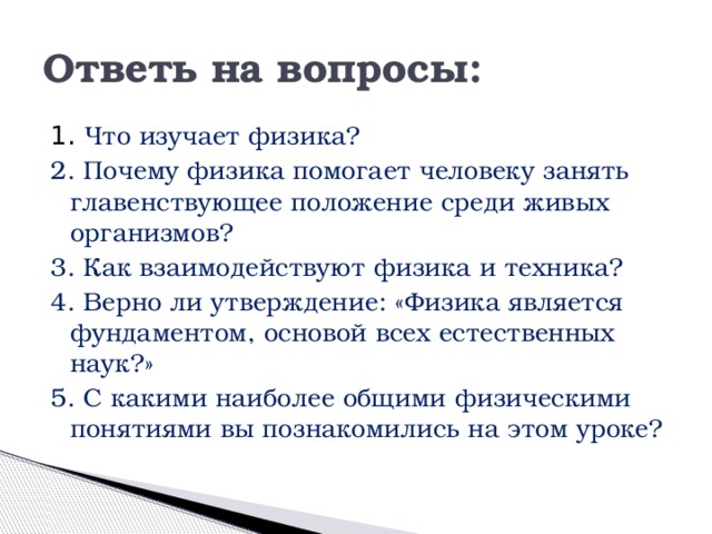 Ответь на вопросы: 1. Что изучает физика? 2. Почему физика помогает человеку занять главенствующее положение среди живых организмов? 3. Как взаимодействуют физика и техника? 4. Верно ли утверждение: «Физика является фундаментом, основой всех естественных наук?» 5. С какими наиболее общими физическими понятиями вы познакомились на этом уроке? 