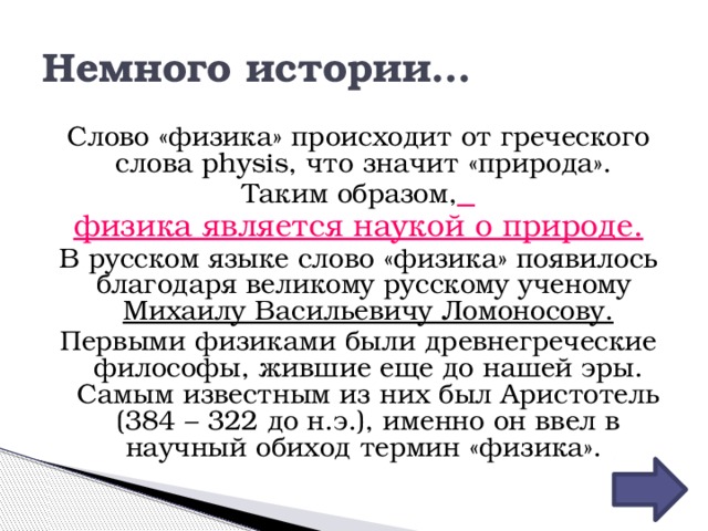 Немного истории… Слово «физика» происходит от греческого слова physis, что значит «природа». Таким образом,  физика является наукой о природе. В русском языке слово «физика» появилось благодаря великому русскому ученому Михаилу Васильевичу Ломоносову. Первыми физиками были древнегреческие философы, жившие еще до нашей эры. Самым известным из них был Аристотель (384 – 322 до н.э.), именно он ввел в научный обиход термин «физика». 