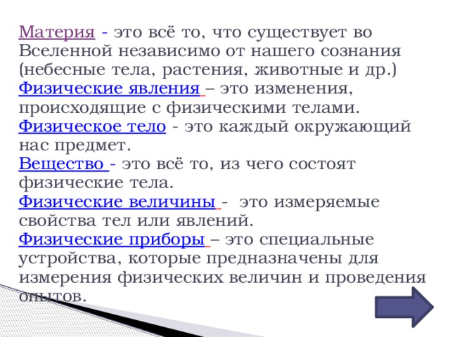 Материя  -  это всё то, что существует во Вселенной независимо от нашего сознания (небесные тела, растения, животные и др.) Физические явления  – это изменения, происходящие с физическими телами. Физическое тело  - это каждый окружающий нас предмет. Вещество -  это всё то, из чего состоят физические тела. Физические величины  - это измеряемые свойства тел или явлений. Физические приборы  – это специальные устройства, которые предназначены для измерения физических величин и проведения опытов. 