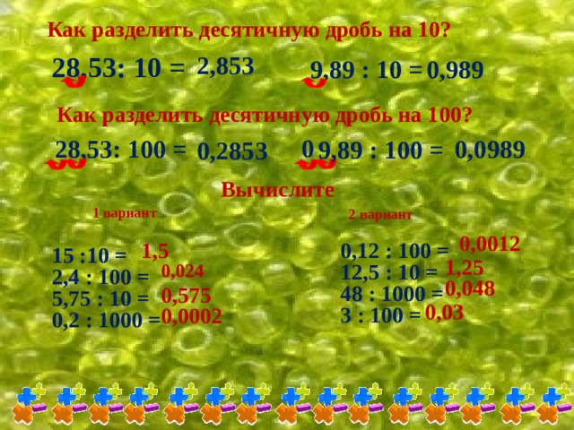 Как разделить десятичную дробь на 10? 28,53: 10 = 2,853 9,89 : 10 = 0,989 Как разделить десятичную дробь на 100? 0 28,53: 100 = 0,0989 9,89 : 100 = 0,2853 Вычислите 1 вариант 2 вариант 0,0012 1,5 0,12 : 100 = 12,5 : 10 = 48 : 1000 = 3 : 100 = 15 :10 = 2,4 : 100 = 5,75 : 10 = 0,2 : 1000 = 1,25 0,024 0,048 0,575 0,03 0,0002