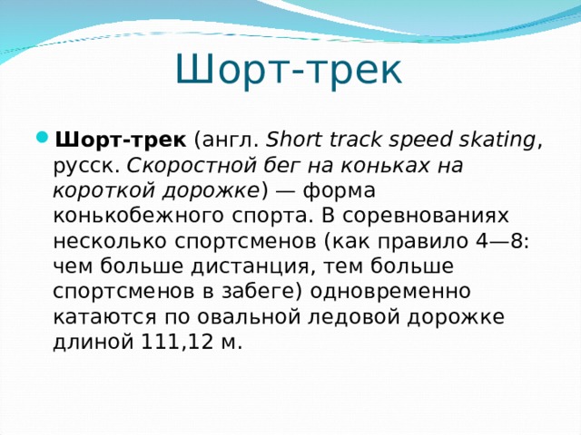 Шорт-трек Шорт-трек   (англ.   Short track speed skating , русск .  Скоростной бег на коньках на короткой дорожке ) — форма конькобежного спорта. В соревнованиях несколько спортсменов (как правило 4—8: чем больше дистанция, тем больше спортсменов в забеге) одновременно катаются по овальной ледовой дорожке длиной 111,12 м.  