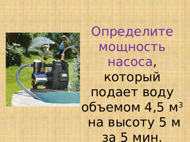 Определите мощность насоса , который подает воду объемом 4,5 м 3 на высоту 5 м за 5 мин.