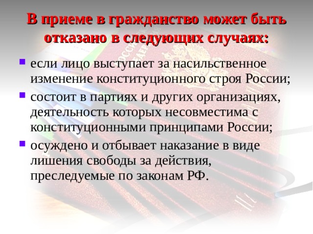 В приеме в гражданство может быть отказано в следующих случаях: если лицо выступает за насильственное изменение конституционного строя России; состоит в партиях и других организациях, деятельность которых несовместима с конституционными принципами России; осуждено и отбывает наказание в виде лишения свободы за действия, преследуемые по законам РФ. 