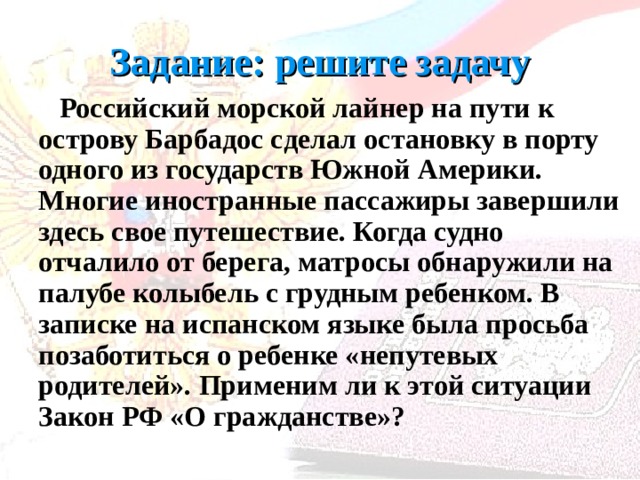 Задание: решите задачу  Российский морской лайнер на пути к острову Барбадос сделал остановку в порту одного из государств Южной Америки. Многие иностранные пассажиры завершили здесь свое путешествие. Когда судно отчалило от берега, матросы обнаружили на палубе колыбель с грудным ребенком. В записке на испанском языке была просьба позаботиться о ребенке «непутевых родителей». Применим ли к этой ситуации Закон РФ «О гражданстве»? 