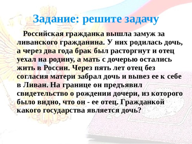 Задание: решите задачу  Российская гражданка вышла замуж за ливанского гражданина. У них родилась дочь, а через два года брак был расторгнут и отец уехал на родину, а мать с дочерью остались жить в России. Через пять лет отец без согласия матери забрал дочь и вывез ее к себе в Ливан. На границе он предъявил свидетельство о рождении дочери, из которого было видно, что он - ее отец. Гражданкой какого государства является дочь? 