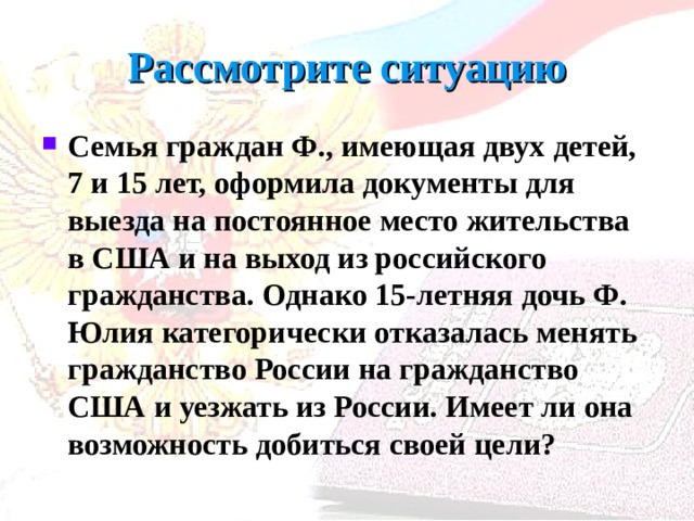 Рассмотрите ситуацию Семья граждан Ф., имеющая двух детей, 7 и 15 лет, оформила доку­менты для выезда на постоянное место жительства в США и на выход из российского гражданства. Однако 15-летняя дочь Ф. Юлия категорически отказалась менять гражданство России на гражданство США и уезжать из России. Имеет ли она возможность добиться своей цели?  