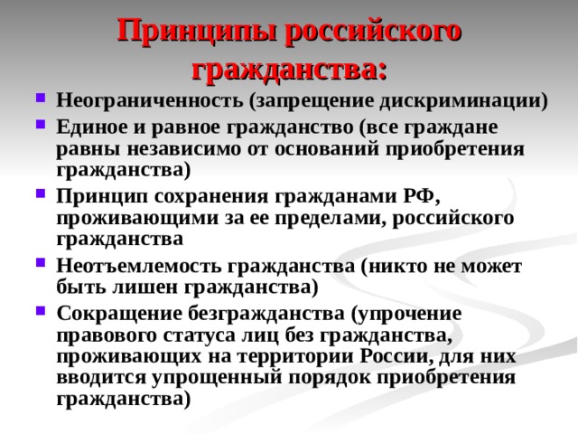 Принципы российского гражданства: Неограниченность (запрещение дискриминации) Единое и равное гражданство (все граждане равны независимо от оснований приобретения гражданства) Принцип сохранения гражданами РФ, проживающими за ее пределами, российского гражданства Неотъемлемость гражданства (никто не может быть лишен гражданства) Сокращение безгражданства (упрочение правового статуса лиц без гражданства, проживающих на территории России, для них вводится упрощенный порядок приобретения гражданства)  