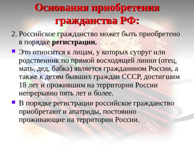 Основания приобретения гражданства РФ: 2.  Российское гражданство может быть приобретено в порядке регистрации. Это относится к лицам, у которых супруг или родственник по прямой восходящей линии (отец, мать, дед, бабка) является гражданином России, а также к детям бывших граждан СССР, достигшим 18 лет и прожившим на территории России непрерывно пять лет и более. В порядке регистрации российское гражданство приобретают и апатриды, постоянно проживающие на территории России. 