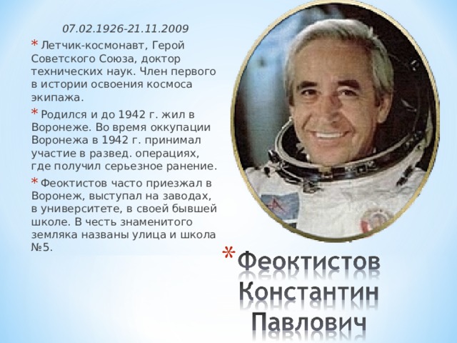07.02.1926-21.11.2009  Летчик-космонавт, Герой Советского Союза, доктор технических наук. Член первого в истории освоения космоса экипажа.  Родился и до 1942 г. жил в Воронеже. Во время оккупации Воронежа в 1942 г. принимал участие в развед. операциях, где получил серьезное ранение.  Феоктистов часто приезжал в Воронеж, выступал на заводах, в университете, в своей бывшей школе. В честь знаменитого земляка названы улица и школа №5. 