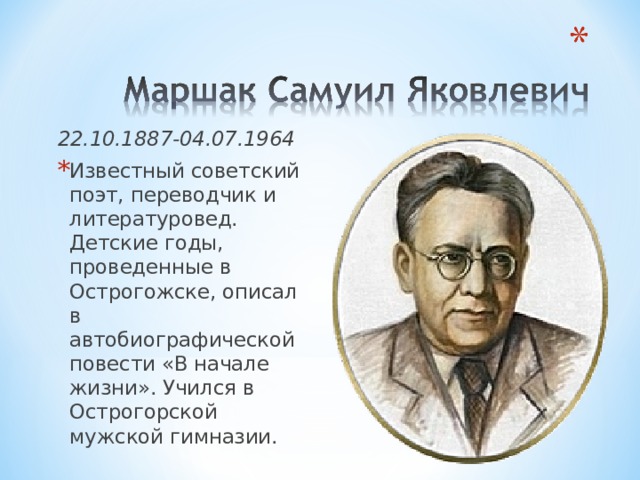 22.10.1887-04.07.1964 Известный советский поэт, переводчик и литературовед. Детские годы, проведенные в Острогожске, описал в автобиографической повести «В начале жизни». Учился в Острогорской мужской гимназии. 