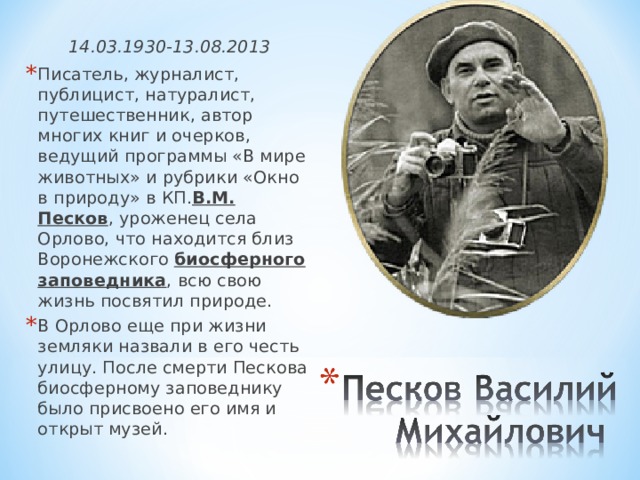 14.03.1930-13.08.2013 Писатель, журналист, публицист, натуралист, путешественник, автор многих книг и очерков, ведущий программы «В мире животных» и рубрики «Окно в природу» в КП. В.М. Песков , уроженец села Орлово, что находится близ Воронежского  биосферного заповедника , всю свою жизнь посвятил природе. В Орлово еще при жизни земляки назвали в его честь улицу. После смерти Пескова биосферному заповеднику было присвоено его имя и открыт музей.   