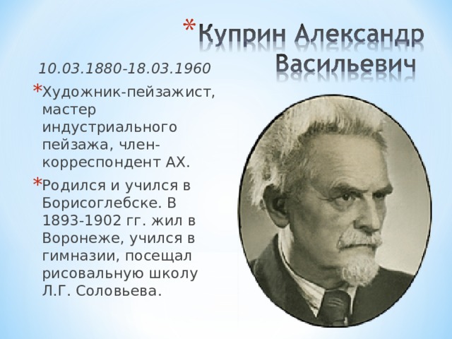 10.03.1880-18.03.1960 Художник-пейзажист, мастер индустриального пейзажа, член-корреспондент АХ. Родился и учился в Борисоглебске. В 1893-1902 гг. жил в Воронеже, учился в гимназии, посещал рисовальную школу Л.Г. Соловьева. 