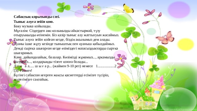 Сабақтың қорытынды сәті. Тыныс алуға зейін қою. Баяу музыка қойылады. Мұғалім: Сіздерден аяқ-қолыңызды айқастырмай, түзу отыруыңызды өтінемін. Біз қазір тыныс алу жаттығуын жасаймыз. Тыныс алуға зейін қойған кезде, біздің ақылымыз дем алады. Ауаны ішке жұту кезінде тыныштық пен қуаныш қабылдаймыз. Демді сыртқа шығарған кезде өзіміздегі мазасыздықтарды сыртқа шығарамыз. Кәне, дайындалайық, балалар. Көзімізді жұмамыз..., арқамызды тіктейміз..., қолдарыңды тізеге қоюға болады... Д е м а л..... ш ы ғ а р... (жаймен 9-10 рет) немесе 1..................2 [3]. Рахмет! Бүгінгі сабақтан игерген жақсы қасиеттерді есімізге түсіріп, жүрегімізге сақтайық. 