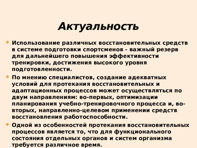 Актуальность Использование различных восстановительных средств в системе подготовки спортсменов - важный резерв для дальнейшего повышения эффективности тренировки, достижения высокого уровня подготовленности. По мнению специалистов, создание адекватных условий для протекания восстановительных и адаптационных процессов может осуществляться по двум направлениям: во-первых, оптимизации планирования учебно-тренировочного процесса и, во-вторых, направленно-целевом применении средств восстановления работоспособности. Одной из особенностей протекания восстановительных процессов является то, что для функционального состояния отдельных органов и систем организма требуется различное время. 