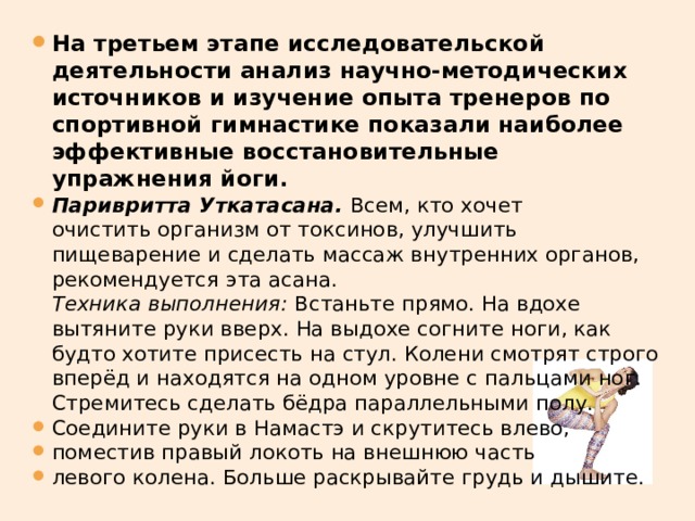 На третьем этапе исследовательской деятельности анализ научно-методических источников и изучение опыта тренеров по спортивной гимнастике показали наиболее эффективные восстановительные упражнения йоги. Паривритта Уткатасана.   Всем, кто хочет очистить организм от токсинов, улучшить пищеварение и сделать массаж внутренних органов, рекомендуется эта асана.   Техника выполнения:  Встаньте прямо. На вдохе вытяните руки вверх. На выдохе согните ноги, как будто хотите присесть на стул. Колени смотрят строго вперёд и находятся на одном уровне с пальцами ног. Стремитесь сделать бёдра параллельными полу. Соедините руки в Намастэ и скрутитесь влево, поместив правый локоть на внешнюю часть левого колена. Больше раскрывайте грудь и дышите. 