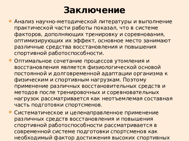 Заключение Анализ научно-методической литературы и выполнение практической части работы показал, что в системе факторов, дополняющих тренировку и соревнования, оптимизирующих их эффект, основное место занимают различные средства восстановления и повышения спортивной работоспособности. Оптимальное сочетание процессов утомления и восстановления является физиологической основой постоянной и долговременной адаптации организма к физическим и спортивным нагрузкам. Поэтому применение различных восстановительных средств и методов после тренировочных и соревновательных нагрузок рассматривается как неотъемлемая составная часть подготовки спортсменов. Систематическое и целенаправленное применение различных средств восстановления и повышения спортивной работоспособности рассматривается в современной системе подготовки спортсменов как необходимый фактор достижения высоких спортивных результатов. 