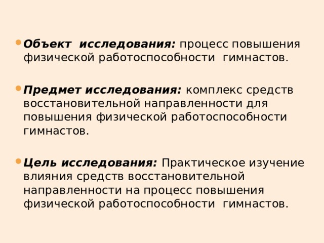 Объект исследования: процесс повышения физической работоспособности  гимнастов. Предмет исследования: комплекс средств восстановительной направленности для повышения физической работоспособности  гимнастов. Цель исследования: Практическое изучение влияния средств восстановительной направленности на процесс повышения физической работоспособности  гимнастов. 