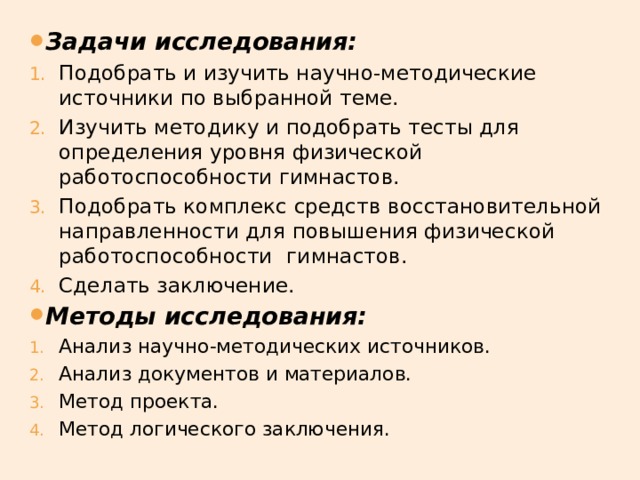 Задачи исследования:   Подобрать и изучить научно-методические источники по выбранной теме. Изучить методику и подобрать тесты для определения уровня физической работоспособности гимнастов. Подобрать комплекс средств восстановительной направленности для повышения физической работоспособности  гимнастов. Сделать заключение. Методы исследования:  Анализ научно-методических источников. Анализ документов и материалов. Метод проекта. Метод логического заключения. 