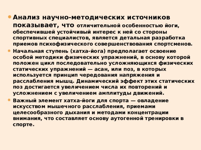 Анализ научно-методических источников показывает, что отличительной особенностью йоги, обеспечившей устойчивый интерес к ней со стороны спортивных специалистов, является детальная разработка приемов психофизического совершенствования спортсменов. Начальная ступень (хатха-йога) предполагает освоение особой методики физических упражнений, в основу которой положен цикл последовательно усложняющихся физических статических упражнений — асан, или поз, в которых используется принцип чередования напряжения и расслабления мышц. Динамический эффект этих статических поз достигается увеличением числа их повторений и усложнением с увеличением амплитуды движений. Важный элемент хатха-йоги для спорта — овладение искусством мышечного расслабления, приемами целесообразного дыхания и методами концентрации внимания, что составляет основу аутогенной тренировки в спорте. 